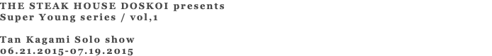 THE STEAK HOUSE DOSKOI presents Super Young series / vol,1 Tan Kagami Solo show 06.21.2015-07.19.2015