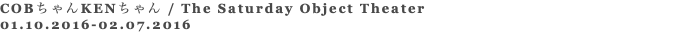 COBちゃんKENちゃん / The Saturday Object Theater 01.10.2016-02.07.2016 