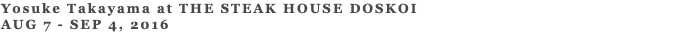 Yosuke Takayama at THE STEAK HOUSE DOSKOI AUG 7 - SEP 4, 2016 