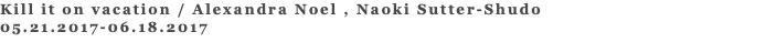 Kill it on vacation / Alexandra Noel , Naoki Sutter-Shudo 05.21.2017-06.18.2017 