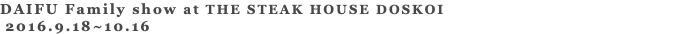 DAIFU Family show at THE STEAK HOUSE DOSKOI 2016.9.18~10.16 