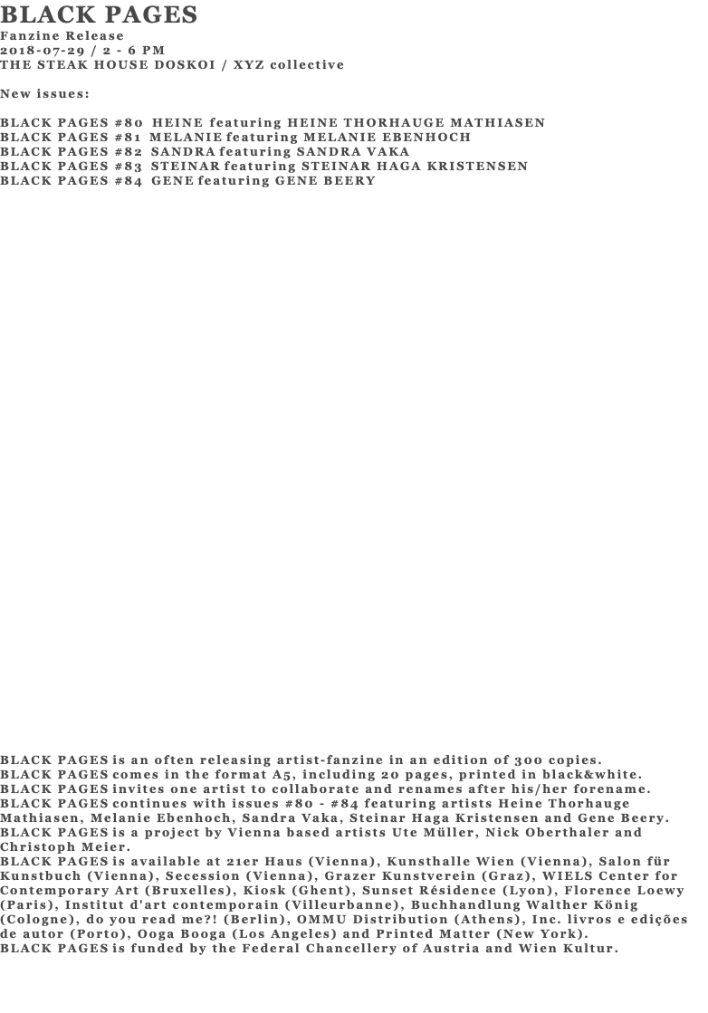 BLACK PAGES Fanzine Release 2018-07-29 / 2 - 6 PM THE STEAK HOUSE DOSKOI / XYZ collective New issues: BLACK PAGES #80 HEINE featuring HEINE THORHAUGE MATHIASEN BLACK PAGES #81 MELANIE featuring MELANIE EBENHOCH BLACK PAGES #82 SANDRA featuring SANDRA VAKA BLACK PAGES #83 STEINAR featuring STEINAR HAGA KRISTENSEN BLACK PAGES #84 GENE featuring GENE BEERY BLACK PAGES is an often releasing artist-fanzine in an edition of 300 copies. BLACK PAGES comes in the format A5, including 20 pages, printed in black&white. BLACK PAGES invites one artist to collaborate and renames after his/her forename. BLACK PAGES continues with issues #80 - #84 featuring artists Heine Thorhauge Mathiasen, Melanie Ebenhoch, Sandra Vaka, Steinar Haga Kristensen and Gene Beery. BLACK PAGES is a project by Vienna based artists Ute Müller, Nick Oberthaler and Christoph Meier. BLACK PAGES is available at 21er Haus (Vienna), Kunsthalle Wien (Vienna), Salon für Kunstbuch (Vienna), Secession (Vienna), Grazer Kunstverein (Graz), WIELS Center for Contemporary Art (Bruxelles), Kiosk (Ghent), Sunset Résidence (Lyon), Florence Loewy (Paris), Institut d'art contemporain (Villeurbanne), Buchhandlung Walther König (Cologne), do you read me?! (Berlin), OMMU Distribution (Athens), Inc. livros e edições de autor (Porto), Ooga Booga (Los Angeles) and Printed Matter (New York). BLACK PAGES is funded by the Federal Chancellery of Austria and Wien Kultur. 