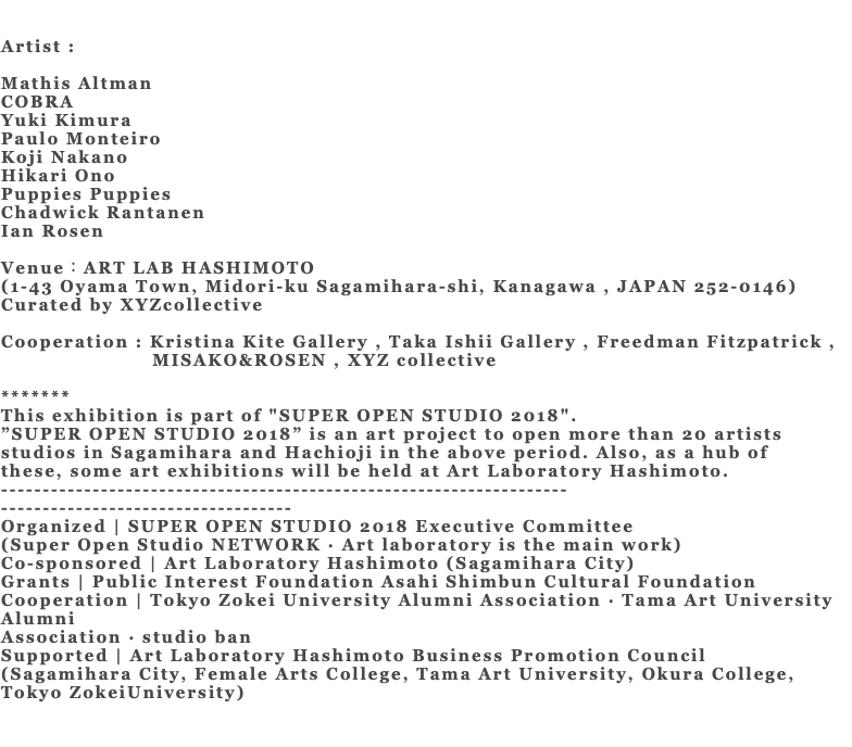 &nbsp;Artist : Mathis Altman COBRA Yuki Kimura Paulo Monteiro Koji Nakano Hikari Ono Puppies Puppies Chadwick Rantanen Ian Rosen Venue：ART LAB HASHIMOTO (1-43 Oyama Town, Midori-ku Sagamihara-shi, Kanagawa , JAPAN 252-0146) Curated by XYZcollective Cooperation : Kristina Kite Gallery , Taka Ishii Gallery , Freedman Fitzpatrick , MISAKO&ROSEN , XYZ collective ******* This exhibition is part of "SUPER OPEN STUDIO 2018". ”SUPER OPEN STUDIO 2018” is an art project to open more than 20 artists studios in Sagamihara and Hachioji in the above period. Also, as a hub of these, some art exhibitions will be held at Art Laboratory Hashimoto. -------------------------------------------------------------------- ----------------------------------- Organized | SUPER OPEN STUDIO 2018 Executive Committee (Super Open Studio NETWORK · Art laboratory is the main work) Co-sponsored | Art Laboratory Hashimoto (Sagamihara City) Grants | Public Interest Foundation Asahi Shimbun Cultural Foundation Cooperation | Tokyo Zokei University Alumni Association · Tama Art University Alumni Association · studio ban Supported | Art Laboratory Hashimoto Business Promotion Council (Sagamihara City, Female Arts College, Tama Art University, Okura College, Tokyo ZokeiUniversity) 