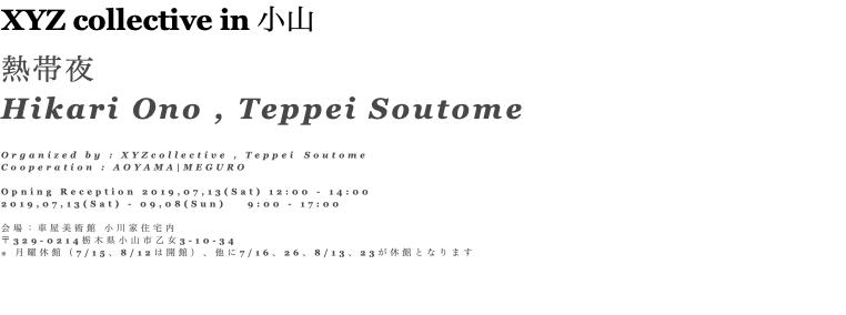 XYZ collective in 小山 熱帯夜 Hikari Ono , Teppei Soutome Organized by : XYZcollective , Teppei Soutome Cooperation : AOYAMA|MEGURO Opning Reception 2019,07,13(Sat) 12:00 - 14:00 2019,07,13(Sat) - 09,08(Sun) 9:00 - 17:00 会場：車屋美術館 小川家住宅内 〒329-0214栃木県小山市乙女3-10-34 ※ 月曜休館（7/15、8/12は開館）、他に7/16、26、8/13、23が休館となります