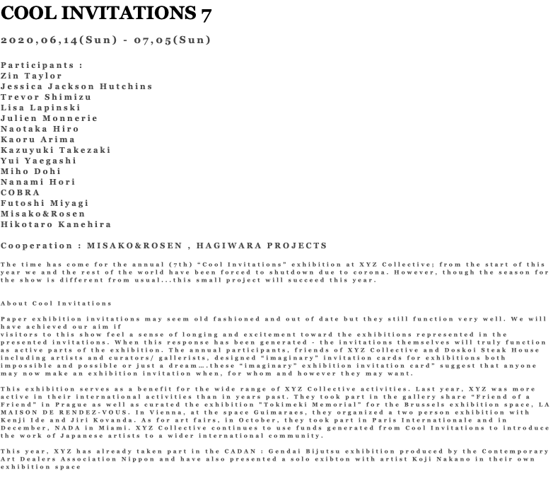 COOL INVITATIONS 7 2020,06,14(Sun) - 07,05(Sun) Participants : Zin Taylor Jessica Jackson Hutchins Trevor Shimizu Lisa Lapinski Julien Monnerie Naotaka Hiro Kaoru Arima Kazuyuki Takezaki Yui Yaegashi Miho Dohi Nanami Hori COBRA Futoshi Miyagi Misako&Rosen Hikotaro Kanehira Cooperation : MISAKO&ROSEN , HAGIWARA PROJECTS The time has come for the annual (7th) “Cool Invitations” exhibition at XYZ Collective; from the start of this year we and the rest of the world have been forced to shutdown due to corona. However, though the season for the show is different from usual...this small project will succeed this year. About Cool Invitations Paper exhibition invitations may seem old fashioned and out of date but they still function very well. We will have achieved our aim if visitors to this show feel a sense of longing and excitement toward the exhibitions represented in the presented invitations. When this response has been generated - the invitations themselves will truly function as active parts of the exhibition. The annual participants, friends of XYZ Collective and Doskoi Steak House including artists and curators/ gallerists, designed “imaginary” invitation cards for exhibitions both impossible and possible or just a dream….these “imaginary” exhibition invitation card” suggest that anyone may now make an exhibition invitation when, for whom and however they may want. This exhibition serves as a benefit for the wide range of XYZ Collective activities. Last year, XYZ was more active in their international activities than in years past. They took part in the gallery share “Friend of a Friend” in Prague as well as curated the exhibition "Tokimeki Memorial” for the Brussels exhibition space, LA MAISON DE RENDEZ-VOUS. In Vienna, at the space Guimaraes, they organized a two person exhibition with Kenji Ide and Jiri Kovanda. As for art fairs, in October, they took part in Paris Internationale and in December, NADA in Miami. XYZ Collective continues to use funds generated from Cool Invitations to introduce the work of Japanese artists to a wider international community. This year, XYZ has already taken part in the CADAN : Gendai Bijutsu exhibition produced by the Contemporary Art Dealers Association Nippon and have also presented a solo exibton with artist Koji Nakano in their own exhibition space 