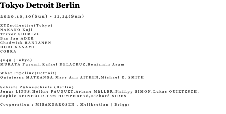 Tokyo Detroit Berlin 2020,10,10(Sun) - 11,14(Sun) XYZcollective(Tokyo) NAKANO Koji Trevor SHIMIZU Bas Jan ADER Chadwick RANTANEN HORI NANAMI COBRA 4649 (Tokyo) MURATA Fuyumi,Rafael DELACRUZ,Benjamin Asam What Pipeline(Detroit) Quintessa MATRANGA,Mary Ann AITKEN,Michael E. SMITH Schiefe ZähneSchiefe (Berlin) Jonas LIPPS,Hélène FAUQUET,Ariane MüLLER,Philipp SIMON,Lukas QUIETZSCH, Sophie REINHOLD,Tom HUMPHREYS,Richard SIDES Cooperation : MISAKO&ROSEN , Meliksetian | Briggs 