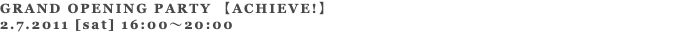 GRAND OPENING PARTY 【ACHIEVE!】 2.7.2011 [sat] 16:00～20:00