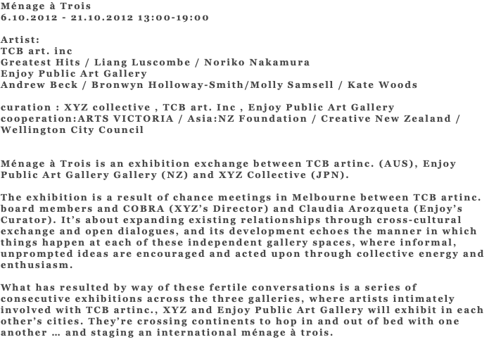 Ménage à Trois 6.10.2012 - 21.10.2012 13:00-19:00 Artist: TCB art. inc Greatest Hits / Liang Luscombe / Noriko Nakamura Enjoy Public Art Gallery Andrew Beck / Bronwyn Holloway-Smith/Molly Samsell / Kate Woods curation : XYZ collective , TCB art. Inc , Enjoy Public Art Gallery cooperation:ARTS VICTORIA / Asia:NZ Foundation / Creative New Zealand / Wellington City Council Ménage à Trois is an exhibition exchange between TCB artinc. (AUS), Enjoy Public Art Gallery Gallery (NZ) and XYZ Collective (JPN). The exhibition is a result of chance meetings in Melbourne between TCB artinc. board members and COBRA (XYZ’s Director) and Claudia Arozqueta (Enjoy’s Curator). It’s about expanding existing relationships through cross-cultural exchange and open dialogues, and its development echoes the manner in which things happen at each of these independent gallery spaces, where informal, unprompted ideas are encouraged and acted upon through collective energy and enthusiasm. What has resulted by way of these fertile conversations is a series of consecutive exhibitions across the three galleries, where artists intimately involved with TCB artinc., XYZ and Enjoy Public Art Gallery will exhibit in each other’s cities. They’re crossing continents to hop in and out of bed with one another … and staging an international ménage à trois. 